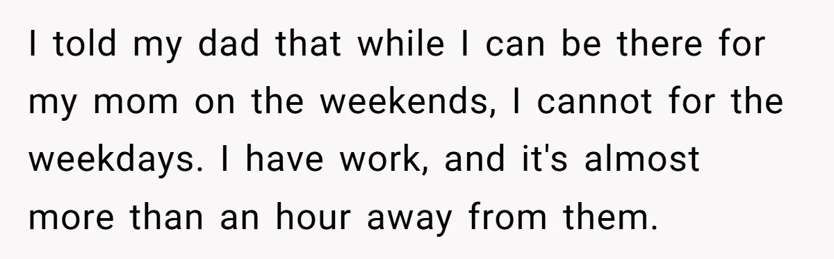 I told my dad that while I can be there for my mom on the weekends, I cannot for the weekdays. I have work, and it's almost more than an...