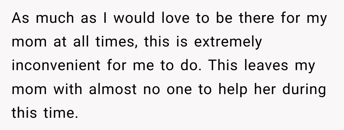 As much as I would love to be there for my mom at all times, this is extremely inconvenient for me to do. This leaves my mom with almost no...