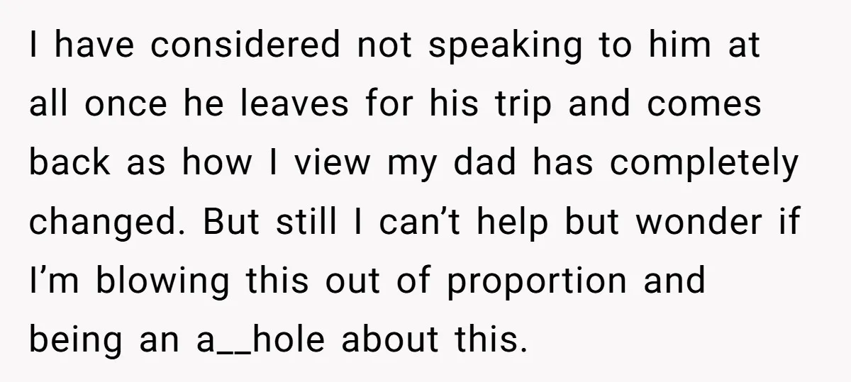 I have considered not speaking to him at all once he leaves for his trip and comes back as how I view my dad has completely changed. But still I...