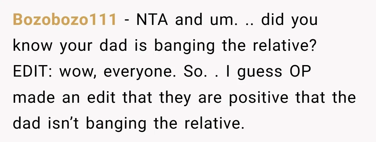 Bozobozo111 − NTA and um. .. did you know your dad is banging the relative? EDIT: wow, everyone. So. . I guess OP made an edit that they are positive...