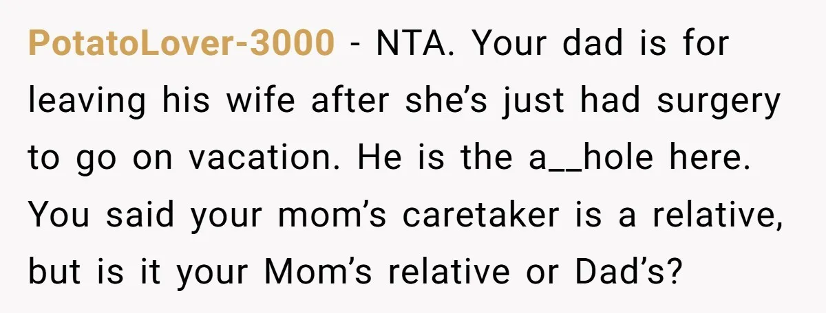 PotatoLover-3000 − NTA. Your dad is for leaving his wife after she’s just had surgery to go on vacation. He is the a__hole here. You said your mom’s caretaker is...