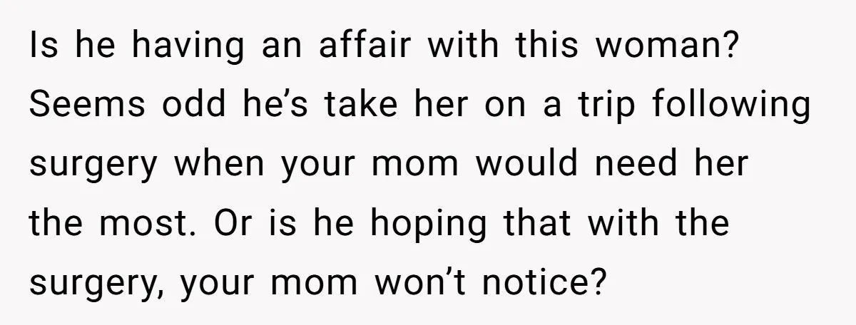 Is he having an affair with this woman? Seems odd he’s take her on a trip following surgery when your mom would need her the most. Or is he hoping...