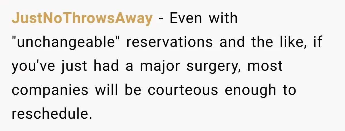 JustNoThrowsAway − Even with "unchangeable" reservations and the like, if you've just had a major surgery, most companies will be courteous enough to reschedule.