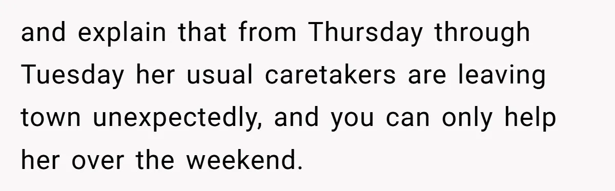 and explain that from Thursday through Tuesday her usual caretakers are leaving town unexpectedly, and you can only help her over the weekend.