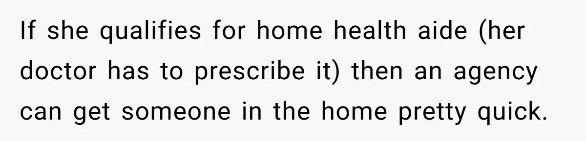 If she qualifies for home health aide (her doctor has to prescribe it) then an agency can get someone in the home pretty quick.