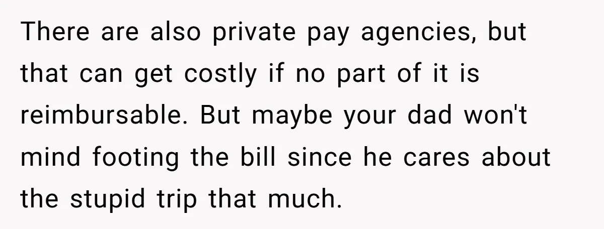 There are also private pay agencies, but that can get costly if no part of it is reimbursable. But maybe your dad won't mind footing the bill since he cares...