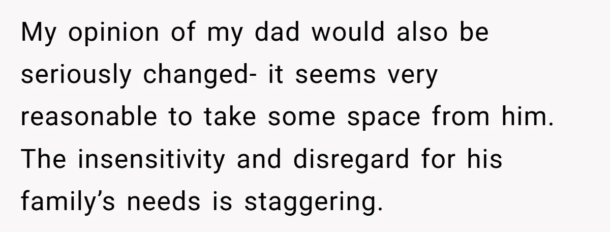 My opinion of my dad would also be seriously changed- it seems very reasonable to take some space from him. The insensitivity and disregard for his family’s needs is staggering.