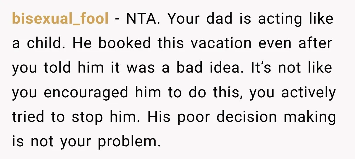 bisexual_fool − NTA. Your dad is acting like a child. He booked this vacation even after you told him it was a bad idea. It’s not like you encouraged him...