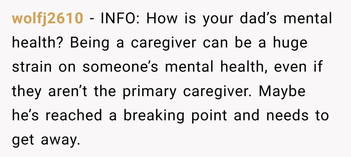 wolfj2610 − INFO: How is your dad’s mental health? Being a caregiver can be a huge strain on someone’s mental health, even if they aren’t the primary caregiver. Maybe he’s...