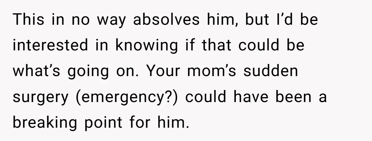 This in no way absolves him, but I’d be interested in knowing if that could be what’s going on. Your mom’s sudden surgery (emergency?) could have been a breaking point...