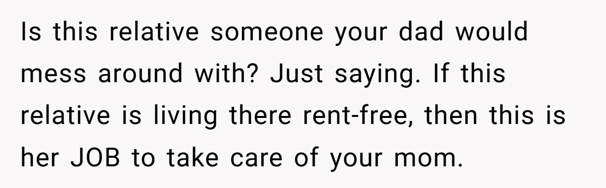 Is this relative someone your dad would mess around with? Just saying. If this relative is living there rent-free, then this is her JOB to take care of your mom.