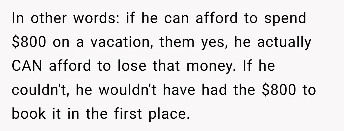In other words: if he can afford to spend $800 on a vacation, them yes, he actually CAN afford to lose that money. If he couldn't, he wouldn't have had...