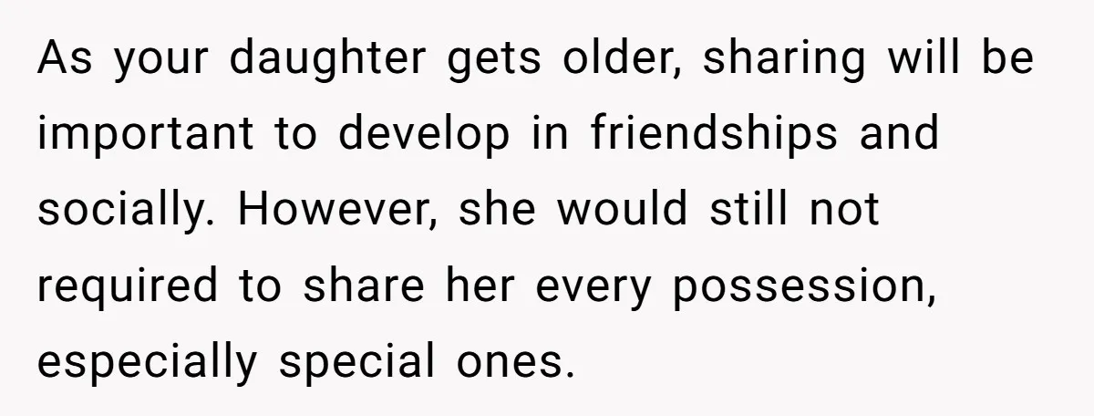 As your daughter gets older, sharing will be important to develop in friendships and socially. However, she would still not required to share her every possession, especially special ones.