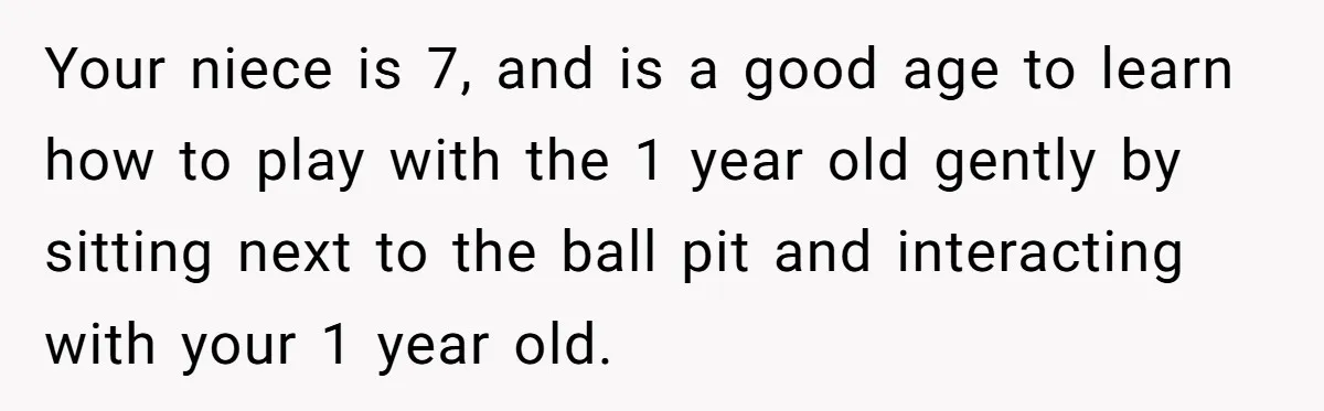 Your niece is 7, and is a good age to learn how to play with the 1 year old gently by sitting next to the ball pit and interacting with...