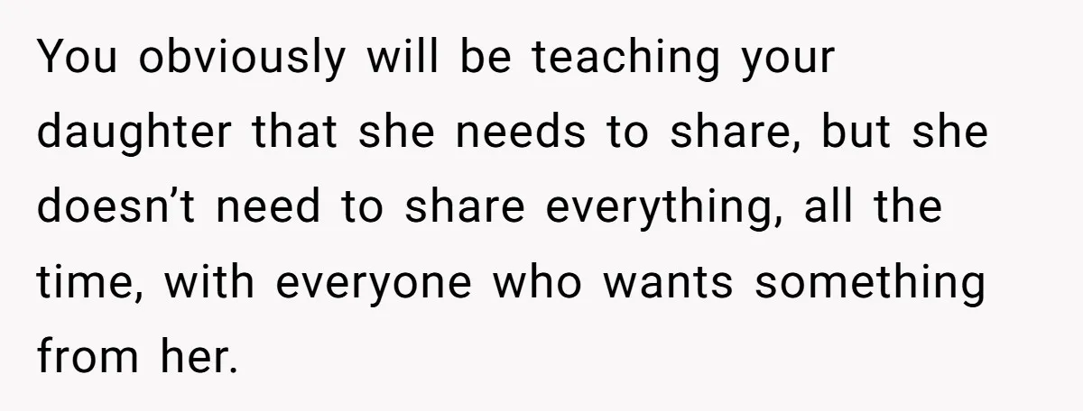 You obviously will be teaching your daughter that she needs to share, but she doesn’t need to share everything, all the time, with everyone who wants something from her.