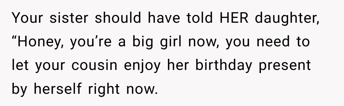 Your sister should have told HER daughter, “Honey, you’re a big girl now, you need to let your cousin enjoy her birthday present by herself right now.