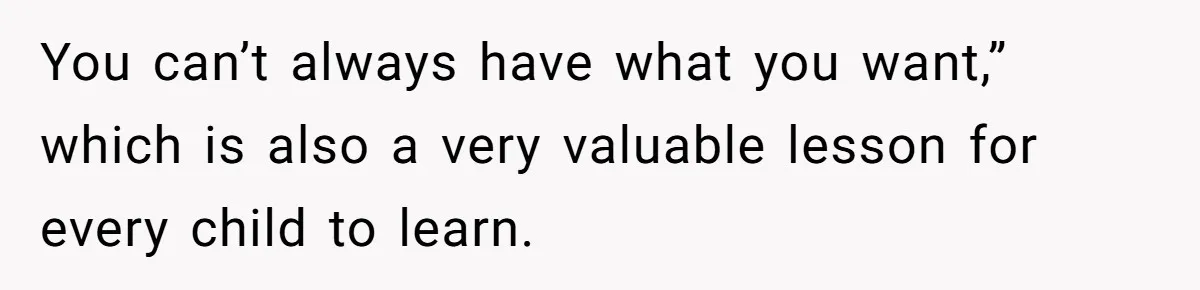 You can’t always have what you want,” which is also a very valuable lesson for every child to learn.