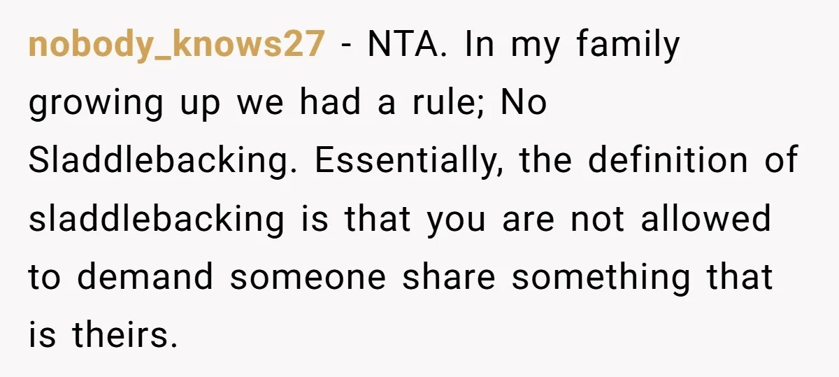 nobody_knows27 − NTA. In my family growing up we had a rule; No Sladdlebacking. Essentially, the definition of sladdlebacking is that you are not allowed to demand someone share something...