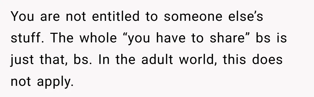 You are not entitled to someone else’s stuff. The whole “you have to share” bs is just that, bs. In the adult world, this does not apply.
