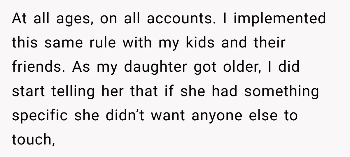 At all ages, on all accounts. I implemented this same rule with my kids and their friends. As my daughter got older, I did start telling her that if she...