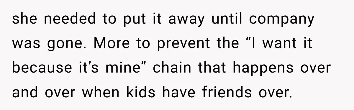 she needed to put it away until company was gone. More to prevent the “I want it because it’s mine” chain that happens over and over when kids have friends...
