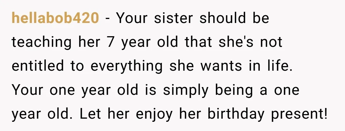 hellabob420 − Your sister should be teaching her 7 year old that she's not entitled to everything she wants in life. Your one year old is simply being a one...