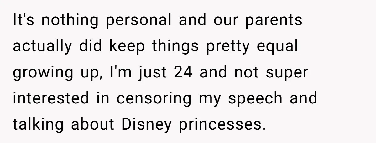 It's nothing personal and our parents actually did keep things pretty equal growing up, I'm just 24 and not super interested in censoring my speech and talking about Disney princesses.