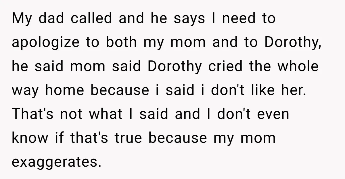 My dad called and he says I need to apologize to both my mom and to Dorothy, he said mom said Dorothy cried the whole way home because i said...