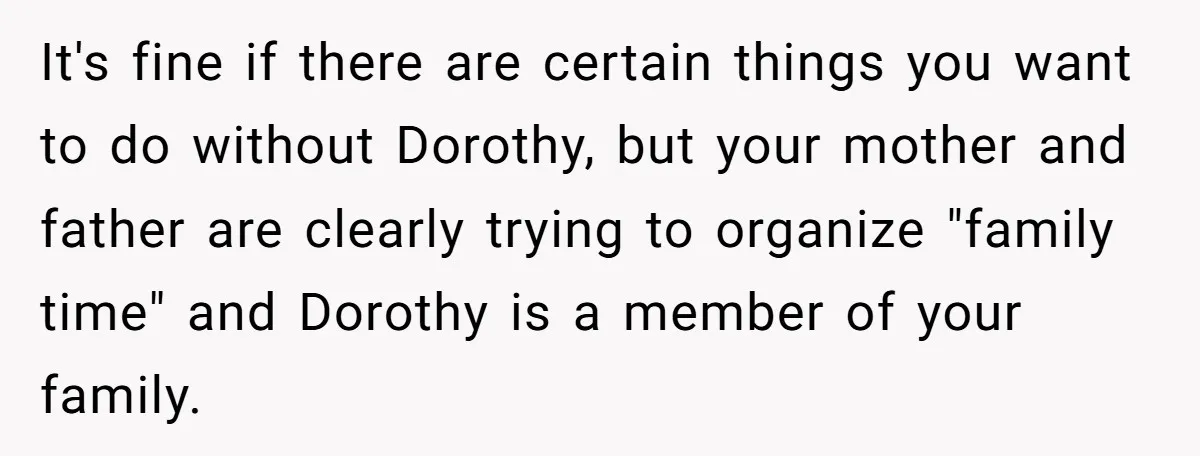 It's fine if there are certain things you want to do without Dorothy, but your mother and father are clearly trying to organize "family time" and Dorothy is a member...