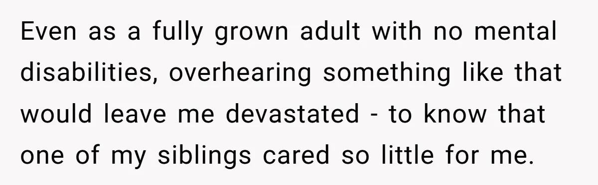 Even as a fully grown adult with no mental disabilities, overhearing something like that would leave me devastated - to know that one of my siblings cared so little for...