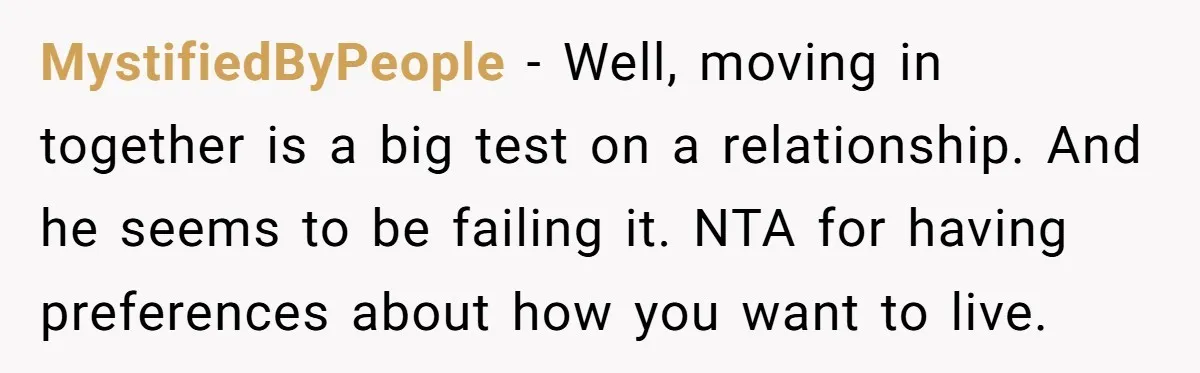 MystifiedByPeople − Well, moving in together is a big test on a relationship. And he seems to be failing it. NTA for having preferences about how you want to live.