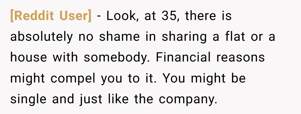 [Reddit User] − Look, at 35, there is absolutely no shame in sharing a flat or a house with somebody. Financial reasons might compel you to it. You might be...