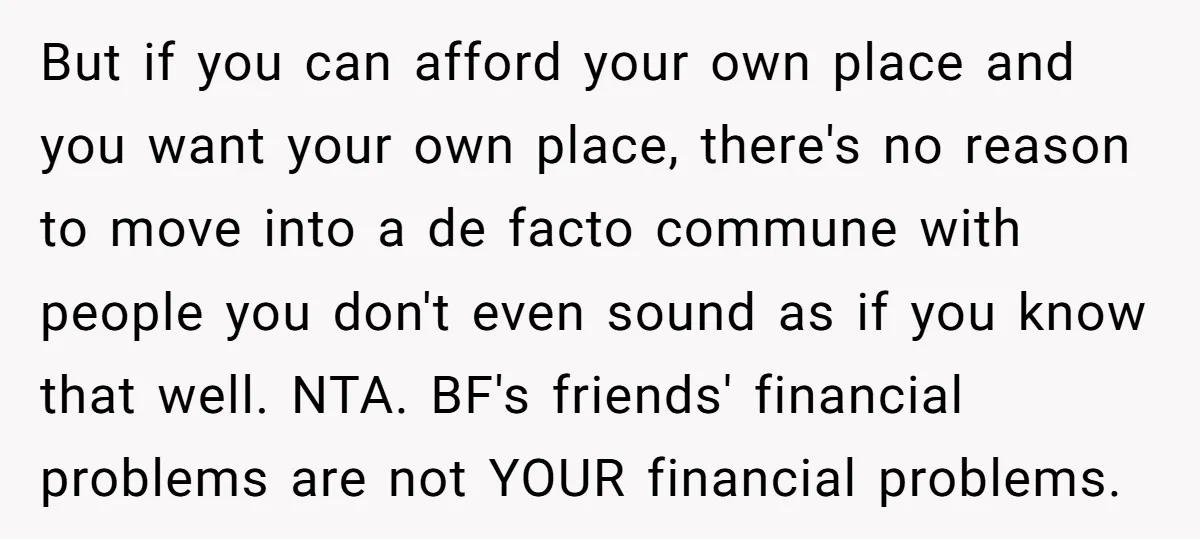 But if you can afford your own place and you want your own place, there's no reason to move into a de facto commune with people you don't even sound...