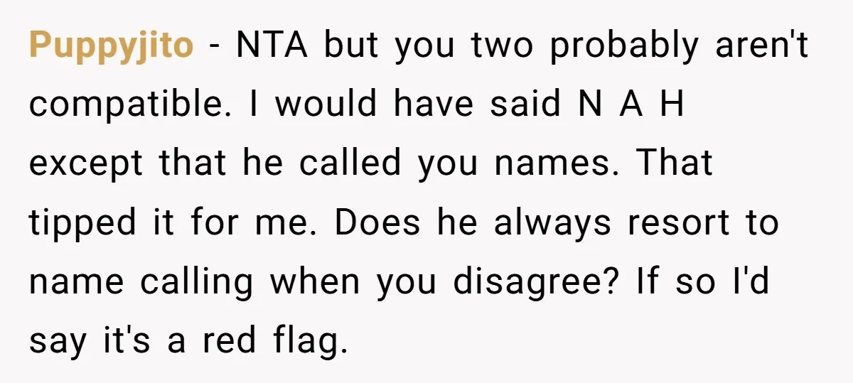 Puppyjito − NTA but you two probably aren't compatible. I would have said N A H except that he called you names. That tipped it for me. Does he always...
