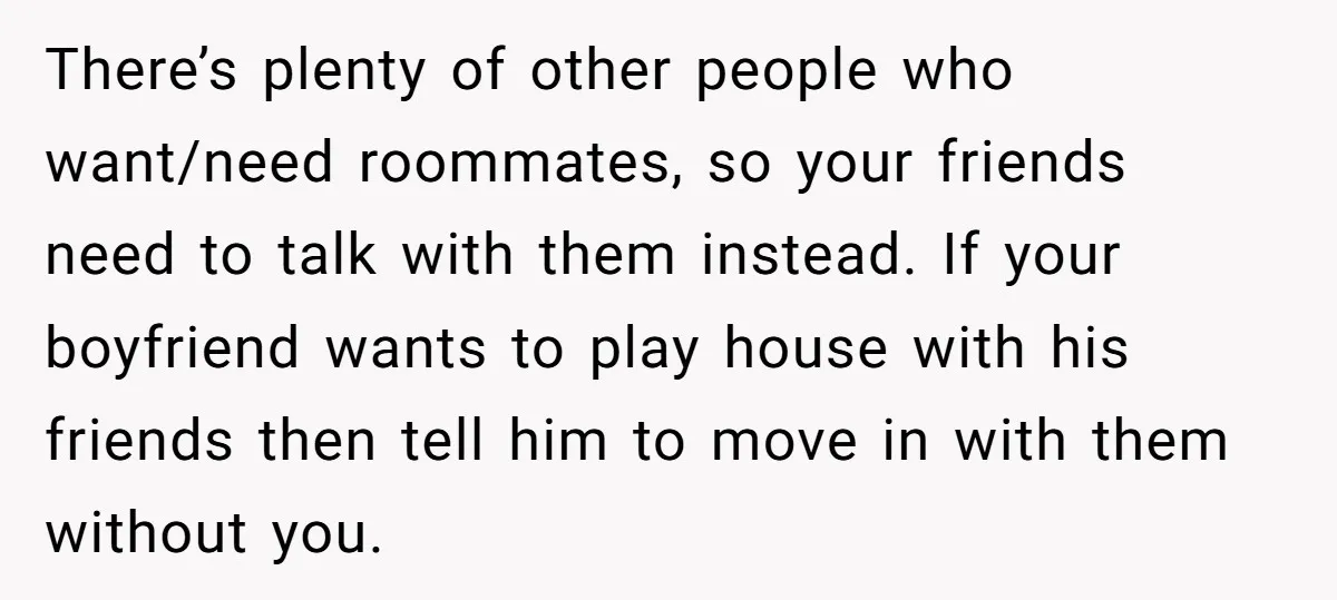 There’s plenty of other people who want/need roommates, so your friends need to talk with them instead. If your boyfriend wants to play house with his friends then tell him...
