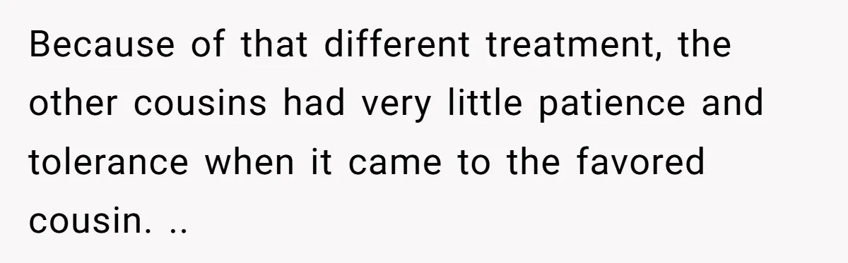 Because of that different treatment, the other cousins had very little patience and tolerance when it came to the favored cousin. ..