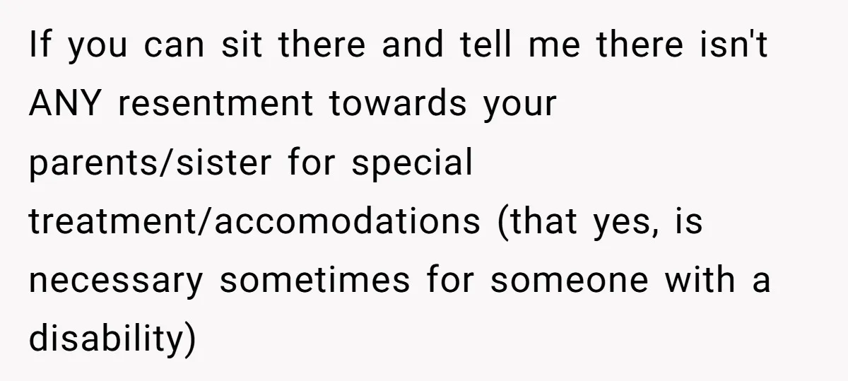 If you can sit there and tell me there isn't ANY resentment towards your parents/sister for special treatment/accomodations (that yes, is necessary sometimes for someone with a disability)