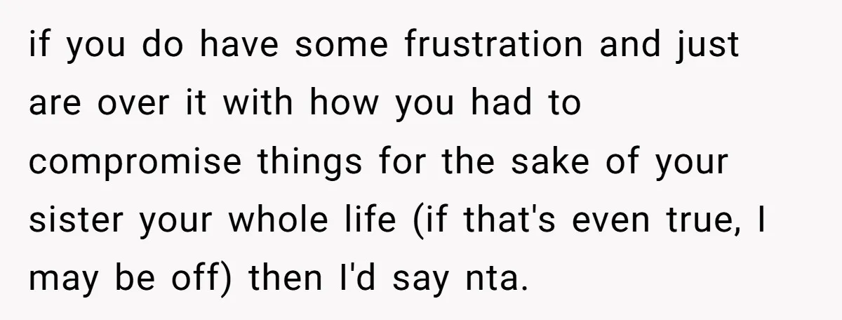 if you do have some frustration and just are over it with how you had to compromise things for the sake of your sister your whole life (if that's even...