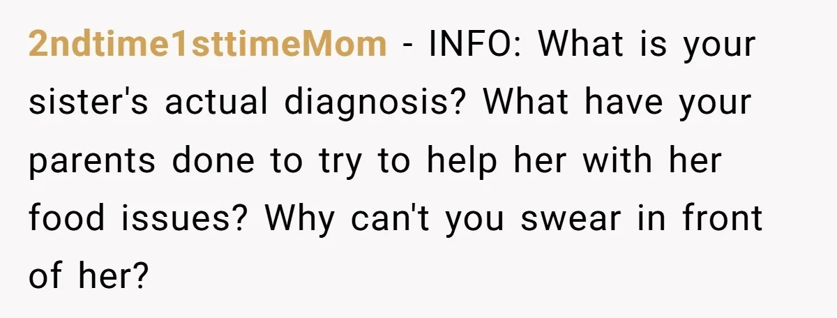 2ndtime1sttimeMom − INFO: What is your sister's actual diagnosis? What have your parents done to try to help her with her food issues? Why can't you swear in front of...