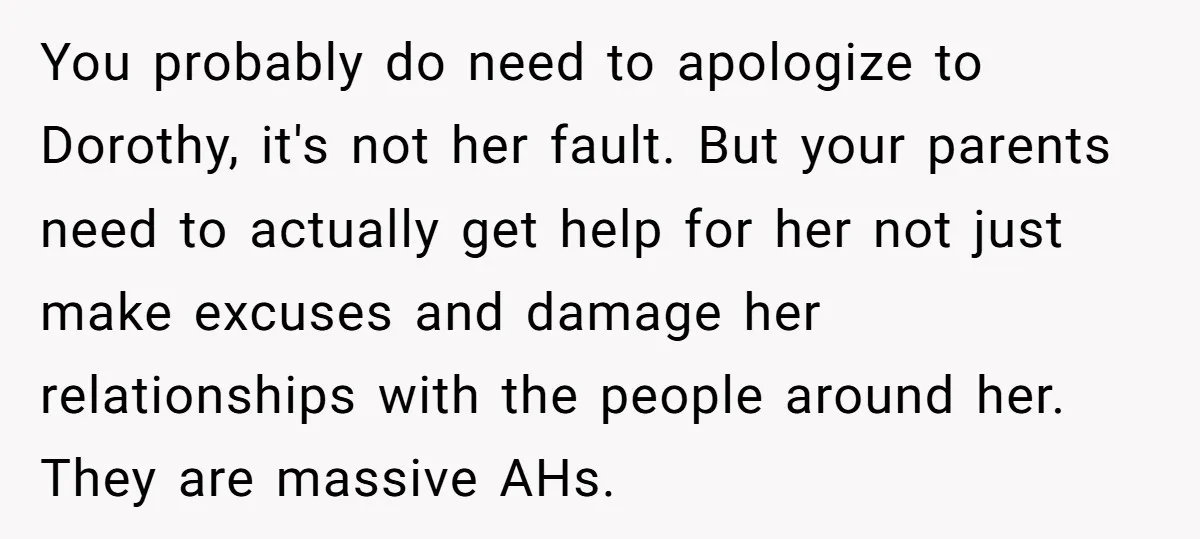 You probably do need to apologize to Dorothy, it's not her fault. But your parents need to actually get help for her not just make excuses and damage her relationships...
