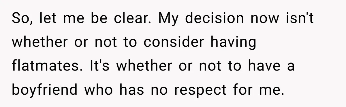 So, let me be clear. My decision now isn't whether or not to consider having flatmates. It's whether or not to have a boyfriend who has no respect for me.