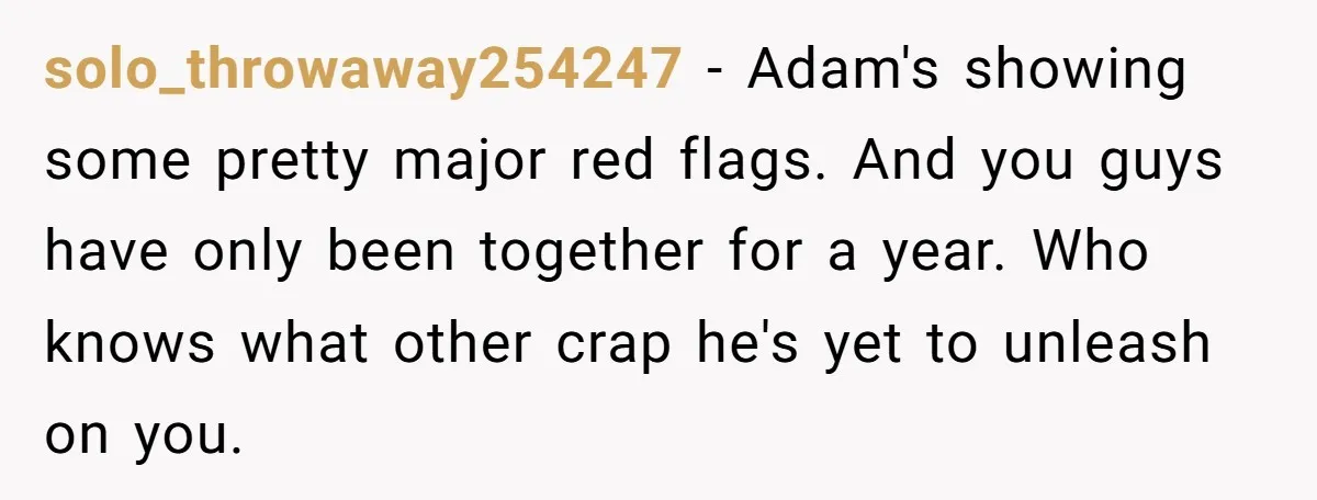 solo_throwaway254247 − Adam's showing some pretty major red flags. And you guys have only been together for a year. Who knows what other crap he's yet to unleash on you.