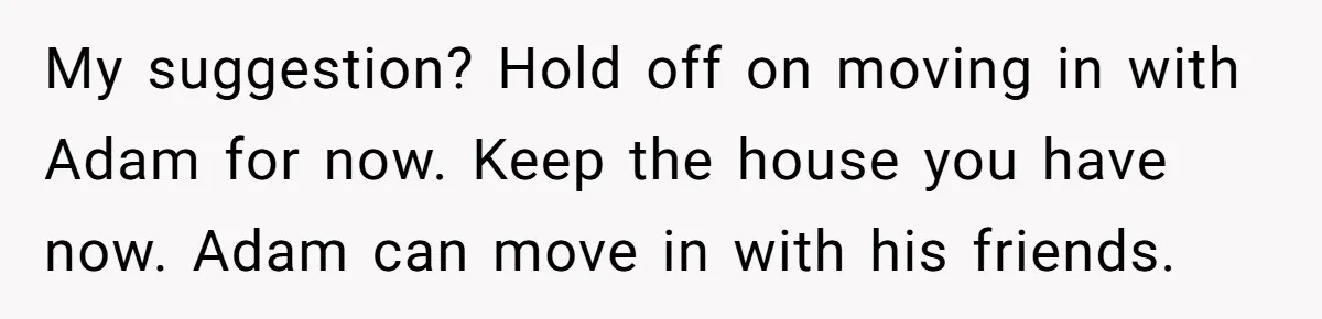 My suggestion? Hold off on moving in with Adam for now. Keep the house you have now. Adam can move in with his friends.