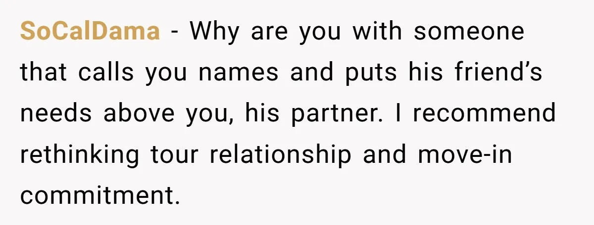 SoCalDama − Why are you with someone that calls you names and puts his friend’s needs above you, his partner. I recommend rethinking tour relationship and move-in commitment.