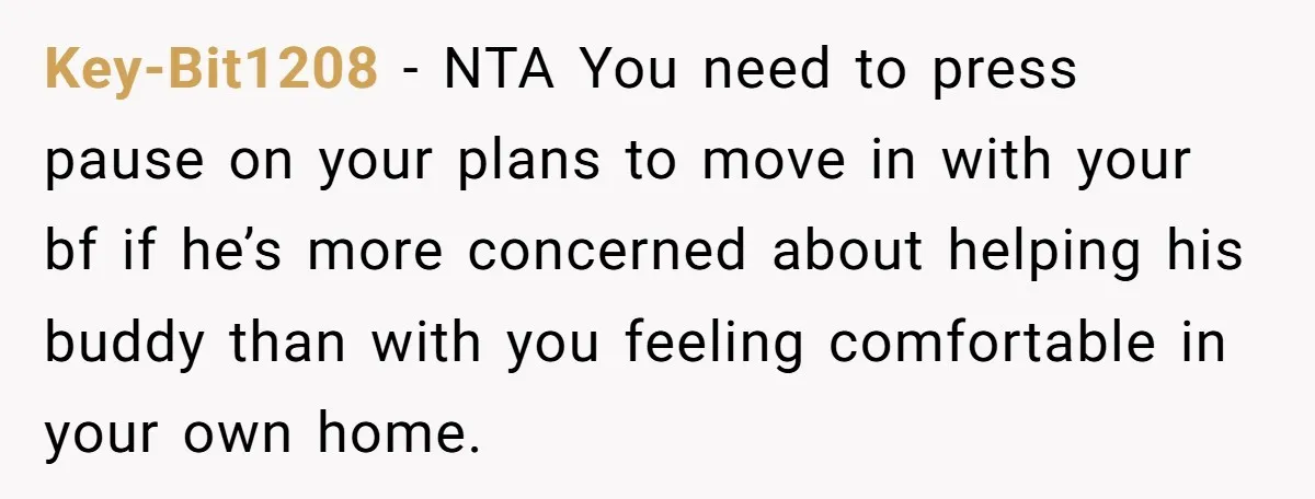 Key-Bit1208 − NTA You need to press pause on your plans to move in with your bf if he’s more concerned about helping his buddy than with you feeling comfortable...