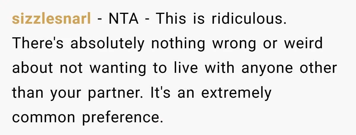 sizzlesnarl − NTA - This is ridiculous. There's absolutely nothing wrong or weird about not wanting to live with anyone other than your partner. It's an extremely common preference.