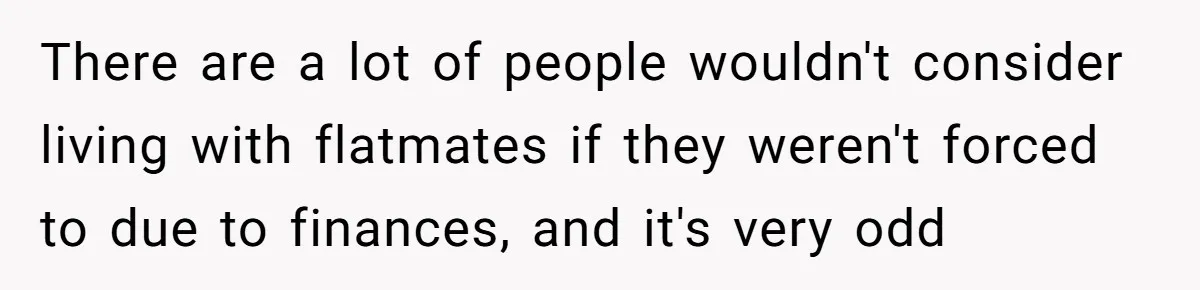 There are a lot of people wouldn't consider living with flatmates if they weren't forced to due to finances, and it's very odd