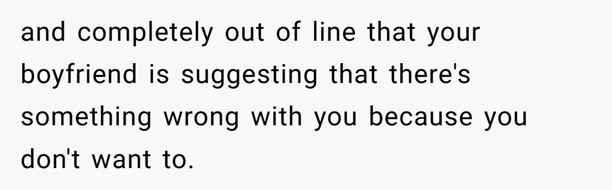 and completely out of line that your boyfriend is suggesting that there's something wrong with you because you don't want to.