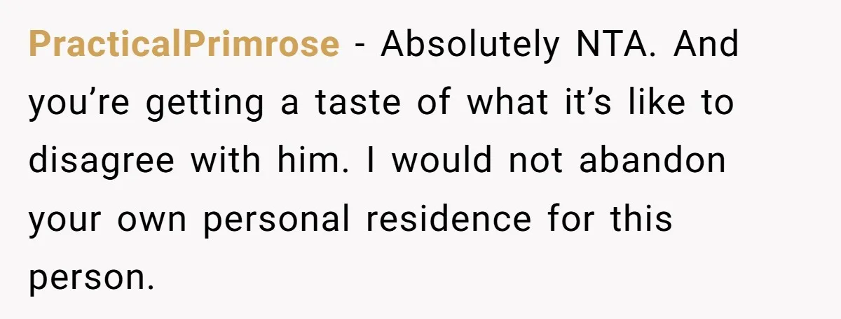 PracticalPrimrose − Absolutely NTA. And you’re getting a taste of what it’s like to disagree with him. I would not abandon your own personal residence for this person.