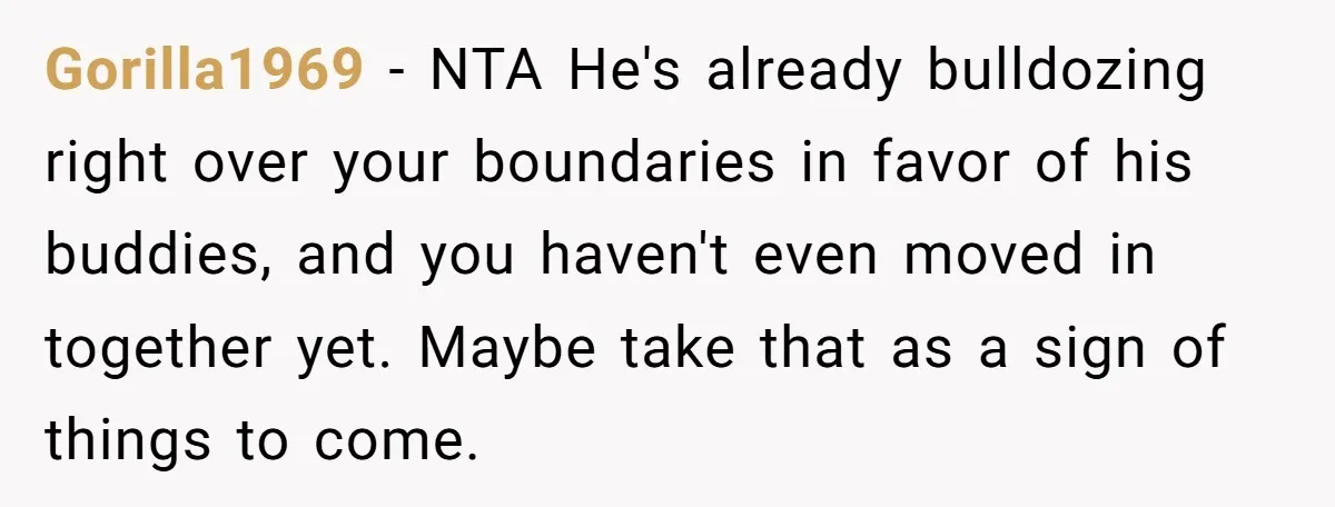 Gorilla1969 − NTA He's already bulldozing right over your boundaries in favor of his buddies, and you haven't even moved in together yet. Maybe take that as a sign of...